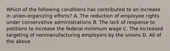 Which of the following conditions has contributed to an increase in union-organizing efforts? A. The reduction of employee rights under conservative administrations B. The lack of response to petitions to increase the federal minimum wage C. The increased targeting of nonmanufacturing employers by the unions D. All of the above