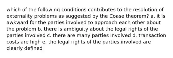 which of the following conditions contributes to the resolution of externality problems as suggested by the Coase theorem? a. it is awkward for the parties involved to approach each other about the problem b. there is ambiguity about the legal rights of the parties involved c. there are many parties involved d. transaction costs are high e. the legal rights of the parties involved are clearly defined