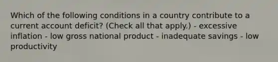 Which of the following conditions in a country contribute to a current account deficit? (Check all that apply.) - excessive inflation - low gross national product - inadequate savings - low productivity