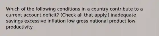 Which of the following conditions in a country contribute to a current account deficit? (Check all that apply.) inadequate savings excessive inflation low gross national product low productivity