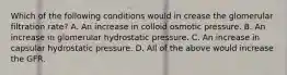 Which of the following conditions would in crease the glomerular filtration rate? A. An increase in colloid osmotic pressure. B. An increase in glomerular hydrostatic pressure. C. An increase in capsular hydrostatic pressure. D. All of the above would increase the GFR.