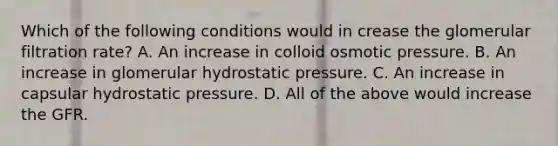 Which of the following conditions would in crease the glomerular filtration rate? A. An increase in colloid osmotic pressure. B. An increase in glomerular hydrostatic pressure. C. An increase in capsular hydrostatic pressure. D. All of the above would increase the GFR.