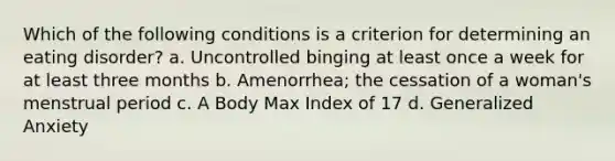 Which of the following conditions is a criterion for determining an eating disorder? a. Uncontrolled binging at least once a week for at least three months b. Amenorrhea; the cessation of a woman's menstrual period c. A Body Max Index of 17 d. Generalized Anxiety