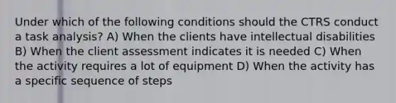 Under which of the following conditions should the CTRS conduct a task analysis? A) When the clients have intellectual disabilities B) When the client assessment indicates it is needed C) When the activity requires a lot of equipment D) When the activity has a specific sequence of steps