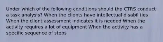 Under which of the following conditions should the CTRS conduct a task analysis? When the clients have intellectual disabilities When the client assessment indicates it is needed When the activity requires a lot of equipment When the activity has a specific sequence of steps