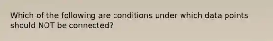 Which of the following are conditions under which data points should NOT be connected?