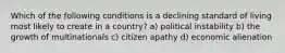 Which of the following conditions is a declining standard of living most likely to create in a country? a) political instability b) the growth of multinationals c) citizen apathy d) economic alienation