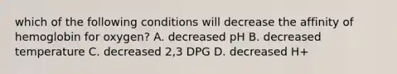 which of the following conditions will decrease the affinity of hemoglobin for oxygen? A. decreased pH B. decreased temperature C. decreased 2,3 DPG D. decreased H+