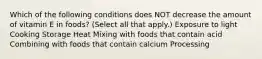 Which of the following conditions does NOT decrease the amount of vitamin E in foods? (Select all that apply.) Exposure to light Cooking Storage Heat Mixing with foods that contain acid Combining with foods that contain calcium Processing