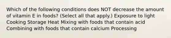 Which of the following conditions does NOT decrease the amount of vitamin E in foods? (Select all that apply.) Exposure to light Cooking Storage Heat Mixing with foods that contain acid Combining with foods that contain calcium Processing