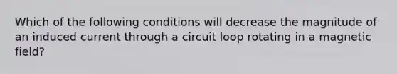 Which of the following conditions will decrease the magnitude of an induced current through a circuit loop rotating in a magnetic field?