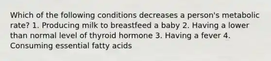 Which of the following conditions decreases a person's metabolic rate? 1. Producing milk to breastfeed a baby 2. Having a lower than normal level of thyroid hormone 3. Having a fever 4. Consuming essential fatty acids