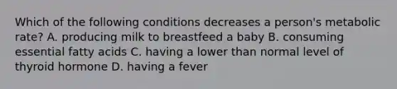 Which of the following conditions decreases a person's metabolic rate? A. producing milk to breastfeed a baby B. consuming essential fatty acids C. having a lower than normal level of thyroid hormone D. having a fever