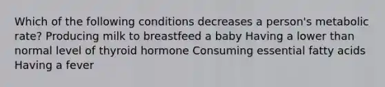 Which of the following conditions decreases a person's metabolic rate? Producing milk to breastfeed a baby Having a lower than normal level of thyroid hormone Consuming essential fatty acids Having a fever