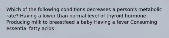 Which of the following conditions decreases a person's metabolic rate? Having a lower than normal level of thyroid hormone Producing milk to breastfeed a baby Having a fever Consuming essential fatty acids