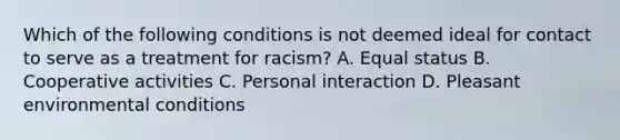 Which of the following conditions is not deemed ideal for contact to serve as a treatment for racism? A. Equal status B. Cooperative activities C. Personal interaction D. Pleasant environmental conditions