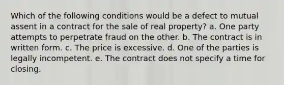 Which of the following conditions would be a defect to mutual assent in a contract for the sale of real property? a. One party attempts to perpetrate fraud on the other. b. The contract is in written form. c. The price is excessive. d. One of the parties is legally incompetent. e. The contract does not specify a time for closing.