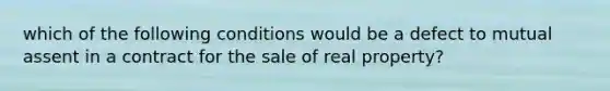 which of the following conditions would be a defect to mutual assent in a contract for the sale of real property?