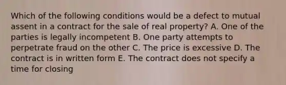 Which of the following conditions would be a defect to mutual assent in a contract for the sale of real property? A. One of the parties is legally incompetent B. One party attempts to perpetrate fraud on the other C. The price is excessive D. The contract is in written form E. The contract does not specify a time for closing