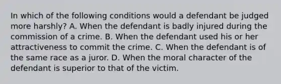 In which of the following conditions would a defendant be judged more harshly? A. When the defendant is badly injured during the commission of a crime. B. When the defendant used his or her attractiveness to commit the crime. C. When the defendant is of the same race as a juror. D. When the moral character of the defendant is superior to that of the victim.