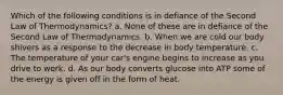 Which of the following conditions is in defiance of the Second Law of Thermodynamics? a. None of these are in defiance of the Second Law of Thermodynamics. b. When we are cold our body shivers as a response to the decrease in body temperature. c. The temperature of your car's engine begins to increase as you drive to work. d. As our body converts glucose into ATP some of the energy is given off in the form of heat.