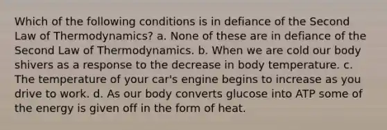 Which of the following conditions is in defiance of the Second Law of Thermodynamics? a. None of these are in defiance of the Second Law of Thermodynamics. b. When we are cold our body shivers as a response to the decrease in body temperature. c. The temperature of your car's engine begins to increase as you drive to work. d. As our body converts glucose into ATP some of the energy is given off in the form of heat.