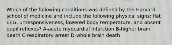 Which of the following conditions was defined by the Harvard school of medicine and include the following physical signs: flat EEG, unresponsiveness, lowered body temperature, and absent pupil reflexes? A-acute myocardial infarction B-higher brain death C-respiratory arrest D-whole brain death