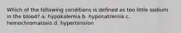 Which of the following conditions is defined as too little sodium in the blood? a. hypokalemia b. hyponatremia c. hemochromatosis d. hypertension