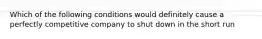 Which of the following conditions would definitely cause a perfectly competitive company to shut down in the short run