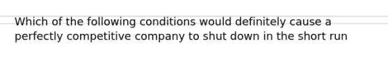 Which of the following conditions would definitely cause a perfectly competitive company to shut down in the short run