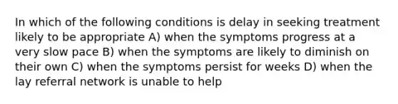 In which of the following conditions is delay in seeking treatment likely to be appropriate A) when the symptoms progress at a very slow pace B) when the symptoms are likely to diminish on their own C) when the symptoms persist for weeks D) when the lay referral network is unable to help