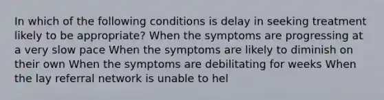 In which of the following conditions is delay in seeking treatment likely to be appropriate? When the symptoms are progressing at a very slow pace When the symptoms are likely to diminish on their own When the symptoms are debilitating for weeks When the lay referral network is unable to hel