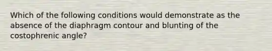 Which of the following conditions would demonstrate as the absence of the diaphragm contour and blunting of the costophrenic angle?