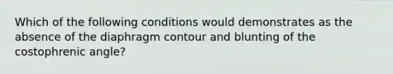 Which of the following conditions would demonstrates as the absence of the diaphragm contour and blunting of the costophrenic angle?