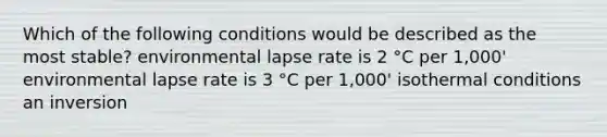 Which of the following conditions would be described as the most stable? environmental lapse rate is 2 °C per 1,000' environmental lapse rate is 3 °C per 1,000' isothermal conditions an inversion