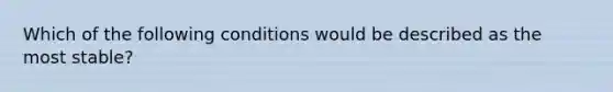 Which of the following conditions would be described as the most stable?