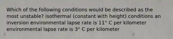 Which of the following conditions would be described as the most unstable? isothermal (constant with height) conditions an inversion environmental lapse rate is 11° C per kilometer environmental lapse rate is 3° C per kilometer