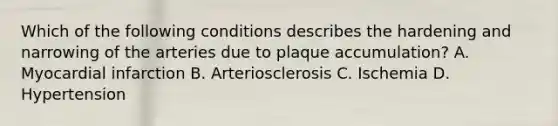 Which of the following conditions describes the hardening and narrowing of the arteries due to plaque accumulation? A. Myocardial infarction B. Arteriosclerosis C. Ischemia D. Hypertension