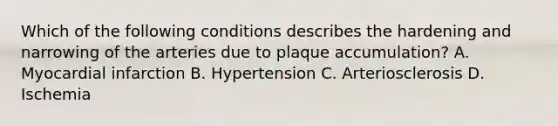 Which of the following conditions describes the hardening and narrowing of the arteries due to plaque accumulation? A. Myocardial infarction B. Hypertension C. Arteriosclerosis D. Ischemia