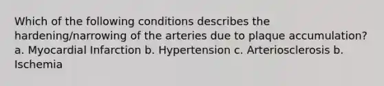 Which of the following conditions describes the hardening/narrowing of the arteries due to plaque accumulation? a. Myocardial Infarction b. Hypertension c. Arteriosclerosis b. Ischemia