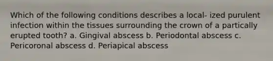 Which of the following conditions describes a local- ized purulent infection within the tissues surrounding the crown of a partically erupted tooth? a. Gingival abscess b. Periodontal abscess c. Pericoronal abscess d. Periapical abscess