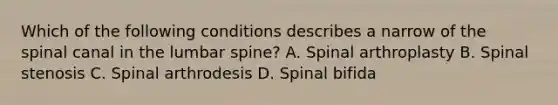 Which of the following conditions describes a narrow of the spinal canal in the lumbar spine? A. Spinal arthroplasty B. Spinal stenosis C. Spinal arthrodesis D. Spinal bifida