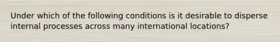 Under which of the following conditions is it desirable to disperse internal processes across many international locations?