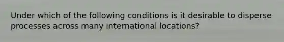 Under which of the following conditions is it desirable to disperse processes across many international locations?