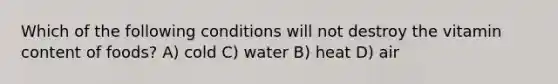 Which of the following conditions will not destroy the vitamin content of foods? A) cold C) water B) heat D) air