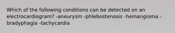 Which of the following conditions can be detected on an electrocardiogram? -aneurysm -phlebostenosis -hemangioma -bradyphagia -tachycardia