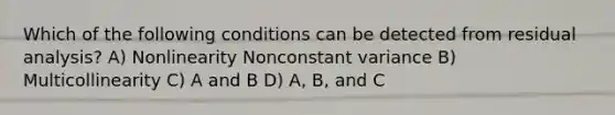 Which of the following conditions can be detected from residual analysis? A) Nonlinearity Nonconstant variance B) Multicollinearity C) A and B D) A, B, and C