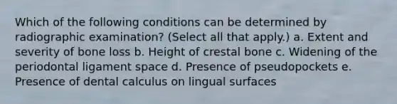 Which of the following conditions can be determined by radiographic examination? (Select all that apply.) a. Extent and severity of bone loss b. Height of crestal bone c. Widening of the periodontal ligament space d. Presence of pseudopockets e. Presence of dental calculus on lingual surfaces