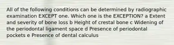 All of the following conditions can be determined by radiographic examination EXCEPT one. Which one is the EXCEPTION? a Extent and severity of bone loss b Height of crestal bone c Widening of the periodontal ligament space d Presence of periodontal pockets e Presence of dental calculus