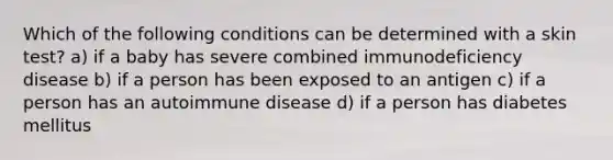 Which of the following conditions can be determined with a skin test? a) if a baby has severe combined immunodeficiency disease b) if a person has been exposed to an antigen c) if a person has an autoimmune disease d) if a person has diabetes mellitus